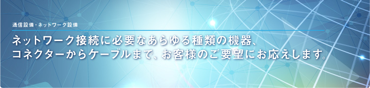 通信設備・ネットワーク設備 ネットワーク接続に必要なあらゆる種類の機器、コネクターからケーブルまで、お客様のご要望にお応えします。