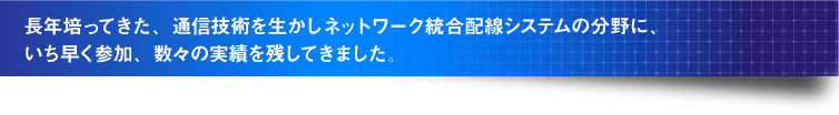 長年培ってきた、通信技術を生かしネットワーク統合配線システムの分野に、いち早く参加、数々の実績を残してきました。