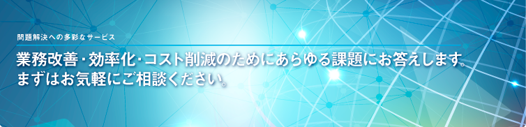 業務改善・効率化・コスト削減のためにあらゆる課題にお答えします。 まずはお気軽にご相談ください。