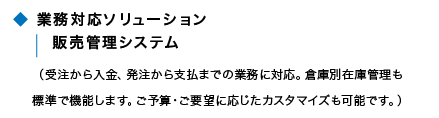 業務対応ソリューション 販売管理システム(受注から入金、発注から支払いまでの業務に対応。倉庫別在庫管理も標準で機能します。ご予算・ご要望に応じたカスタマイズも可能です。)