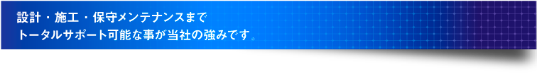 設計・施工・保守メンテナンスまで トータルサポート可能な事が当社の強みです。